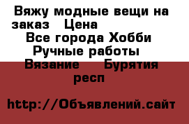 Вяжу модные вещи на заказ › Цена ­ 3000-10000 - Все города Хобби. Ручные работы » Вязание   . Бурятия респ.